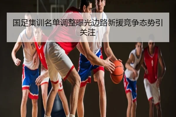 国足集训名单调整曝光边路新援竞争态势引关注