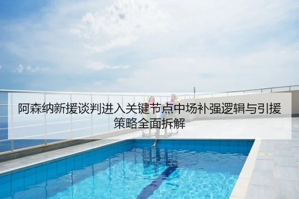 阿森纳新援谈判进入关键节点中场补强逻辑与引援策略全面拆解