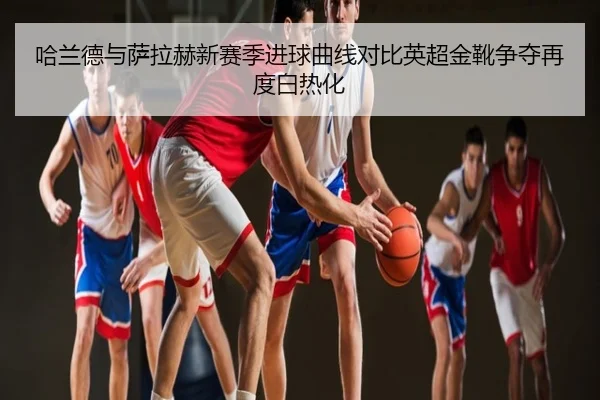哈兰德与萨拉赫新赛季进球曲线对比英超金靴争夺再度白热化
