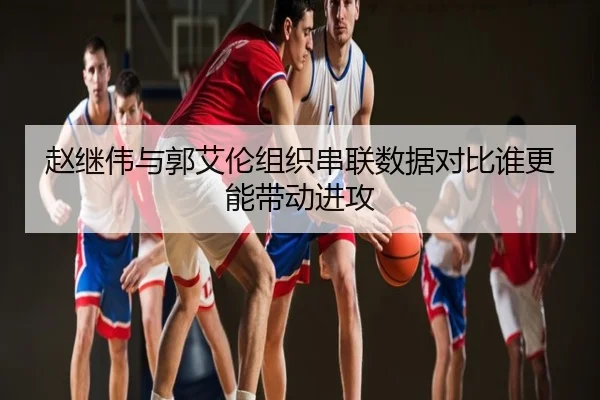 赵继伟与郭艾伦组织串联数据对比谁更能带动进攻