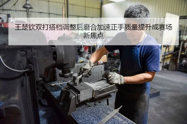 王楚钦双打搭档调整后磨合加速正手质量提升成赛场新焦点