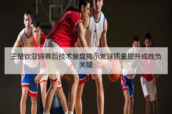 王楚钦亚锦赛后技术复盘揭示发球质量提升成胜负关键