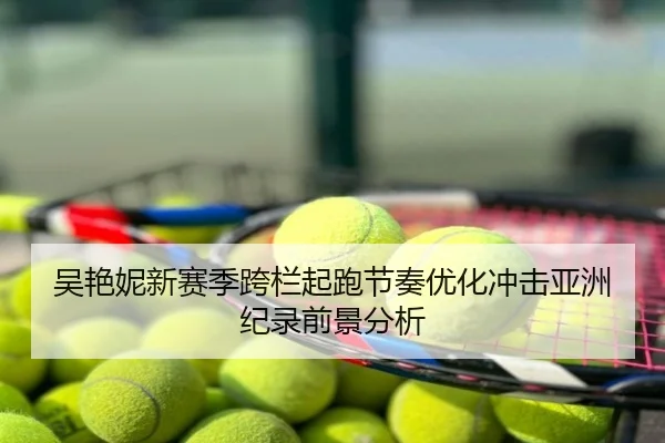 吴艳妮新赛季跨栏起跑节奏优化冲击亚洲纪录前景分析