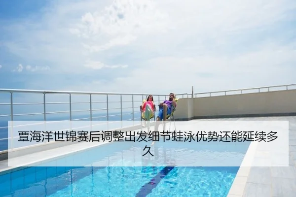覃海洋世锦赛后调整出发细节蛙泳优势还能延续多久